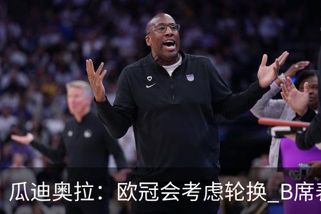 瓜迪奥拉：欧冠会考虑轮换 B席表现实在是太强了